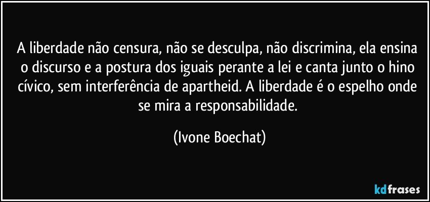 A liberdade não censura, não se desculpa, não discrimina, ela ensina o discurso e a postura dos iguais perante a lei e canta junto o hino cívico, sem interferência de apartheid. A liberdade é o espelho onde se mira a responsabilidade. (Ivone Boechat)