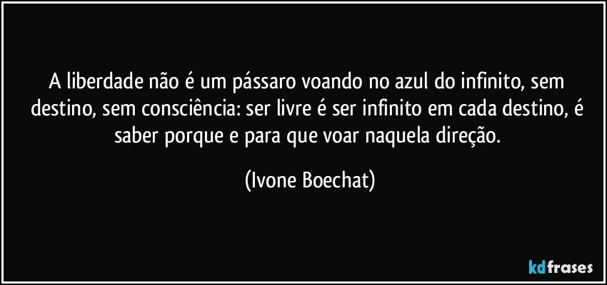 A liberdade não é um pássaro voando no azul do infinito, sem destino, sem consciência: ser livre é ser infinito em cada destino, é saber porque e para que voar naquela direção. (Ivone Boechat)