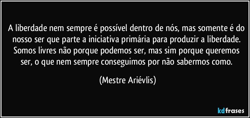 A liberdade nem sempre é possível dentro de nós, mas somente é do nosso ser que parte a iniciativa primária para produzir a liberdade. Somos livres não porque podemos ser, mas sim porque queremos ser, o que nem sempre conseguimos por não sabermos como. (Mestre Ariévlis)