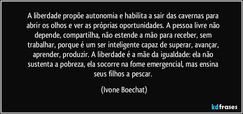 A liberdade propõe autonomia e habilita a sair das cavernas para abrir os olhos e ver as próprias oportunidades. A pessoa livre não depende, compartilha, não estende a mão para receber, sem trabalhar, porque é um ser inteligente capaz de superar, avançar, aprender, produzir. A liberdade é a mãe da igualdade: ela não sustenta a pobreza, ela socorre na fome emergencial, mas ensina seus filhos a pescar. (Ivone Boechat)