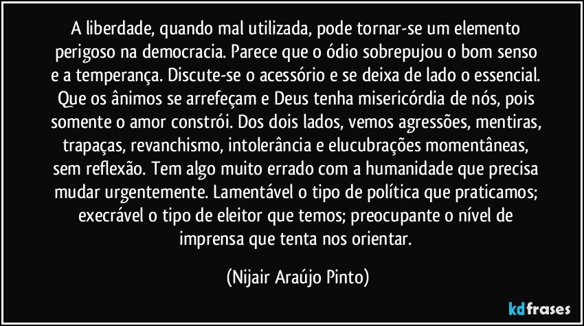 A liberdade, quando mal utilizada, pode tornar-se um elemento perigoso na democracia. Parece que o ódio sobrepujou o bom senso e a temperança. Discute-se o acessório e se deixa de lado o essencial. Que os ânimos se arrefeçam e Deus tenha misericórdia de nós, pois somente o amor constrói. Dos dois lados, vemos agressões, mentiras, trapaças, revanchismo, intolerância e elucubrações momentâneas, sem reflexão. Tem algo muito errado com a humanidade que precisa mudar urgentemente. Lamentável o tipo de política que praticamos; execrável o tipo de eleitor que temos; preocupante o nível de imprensa que tenta nos orientar. (Nijair Araújo Pinto)