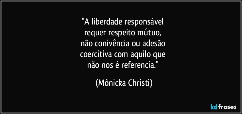 "A liberdade responsável 
requer respeito mútuo, 
não  conivência ou adesão 
coercitiva com aquilo que 
não nos é referencia." (Mônicka Christi)