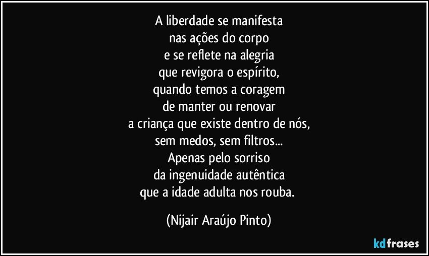 A liberdade se manifesta
nas ações do corpo
e se reflete na alegria
que revigora o espírito,
quando temos a coragem
de manter ou renovar
a criança que existe dentro de nós,
sem medos, sem filtros...
Apenas pelo sorriso
da ingenuidade autêntica
que a idade adulta nos rouba. (Nijair Araújo Pinto)