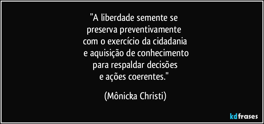 "A liberdade semente se 
preserva preventivamente 
com o exercício da cidadania
 e aquisição de conhecimento
 para respaldar decisões 
e ações coerentes." (Mônicka Christi)