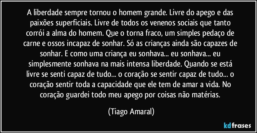 A liberdade sempre tornou o homem grande. Livre do apego e das paixões superficiais. Livre de todos os venenos sociais que tanto corrói a alma do homem. Que o torna fraco, um simples pedaço de carne e ossos incapaz de sonhar. Só as crianças ainda são capazes de sonhar. E como uma criança eu sonhava... eu sonhava... eu simplesmente sonhava na mais intensa liberdade. Quando se está livre se senti capaz de tudo... o coração se sentir capaz de tudo... o coração sentir toda a capacidade que ele tem de amar a vida. No coração guardei todo meu apego por coisas não matérias. (Tiago Amaral)