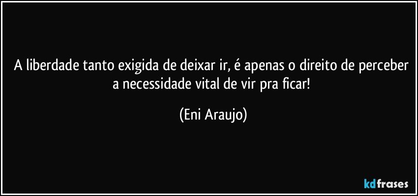 A liberdade tanto exigida de deixar ir, é apenas o direito de perceber a necessidade vital de vir pra ficar! (Eni Araujo)