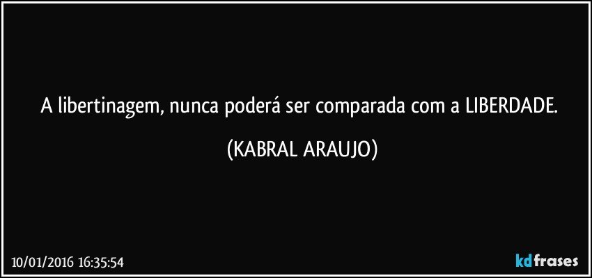 A libertinagem, nunca poderá ser comparada com a LIBERDADE. (KABRAL ARAUJO)