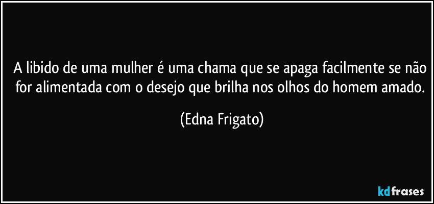 A libido de uma mulher é uma chama que se apaga facilmente se não for alimentada com o desejo que brilha nos olhos do homem amado. (Edna Frigato)