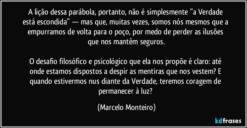 A lição dessa parábola, portanto, não é simplesmente “a Verdade está escondida” — mas que, muitas vezes, somos nós mesmos que a empurramos de volta para o poço, por medo de perder as ilusões que nos mantêm seguros.
O desafio filosófico e psicológico que ela nos propõe é claro: até onde estamos dispostos a despir as mentiras que nos vestem? E quando estivermos nus diante da Verdade, teremos coragem de permanecer à luz? (Marcelo Monteiro)
