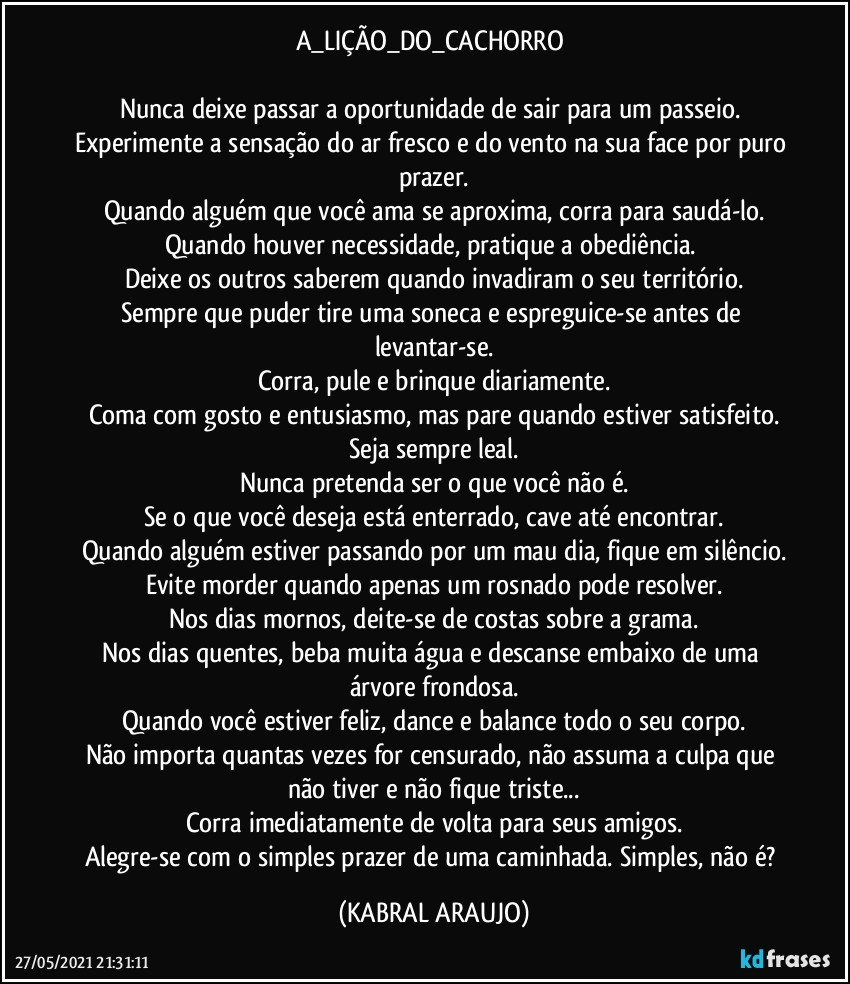 A_LIÇÃO_DO_CACHORRO 

Nunca deixe passar a oportunidade de sair para um passeio. Experimente a sensação do ar fresco e do vento na sua face por puro prazer.
Quando alguém que você ama se aproxima, corra para saudá-lo.
Quando houver necessidade, pratique a obediência. 
Deixe os outros saberem quando invadiram o seu território.
Sempre que puder tire uma soneca e espreguice-se antes de levantar-se.
Corra, pule e brinque diariamente.
Coma com gosto e entusiasmo, mas pare quando estiver satisfeito.
Seja sempre leal.
Nunca pretenda ser o que você não é.
Se o que você deseja está enterrado, cave até encontrar.
Quando alguém estiver passando por um mau dia, fique em silêncio.
Evite morder quando apenas um rosnado pode resolver.
Nos dias mornos, deite-se de costas sobre a grama.
Nos dias quentes, beba muita água e descanse embaixo de uma árvore frondosa.
Quando você estiver feliz, dance e balance todo o seu corpo.
Não importa quantas vezes for censurado, não assuma a culpa que não tiver e não fique triste...
Corra imediatamente de volta para seus amigos.
Alegre-se com o simples prazer de uma caminhada. Simples, não é? (KABRAL ARAUJO)