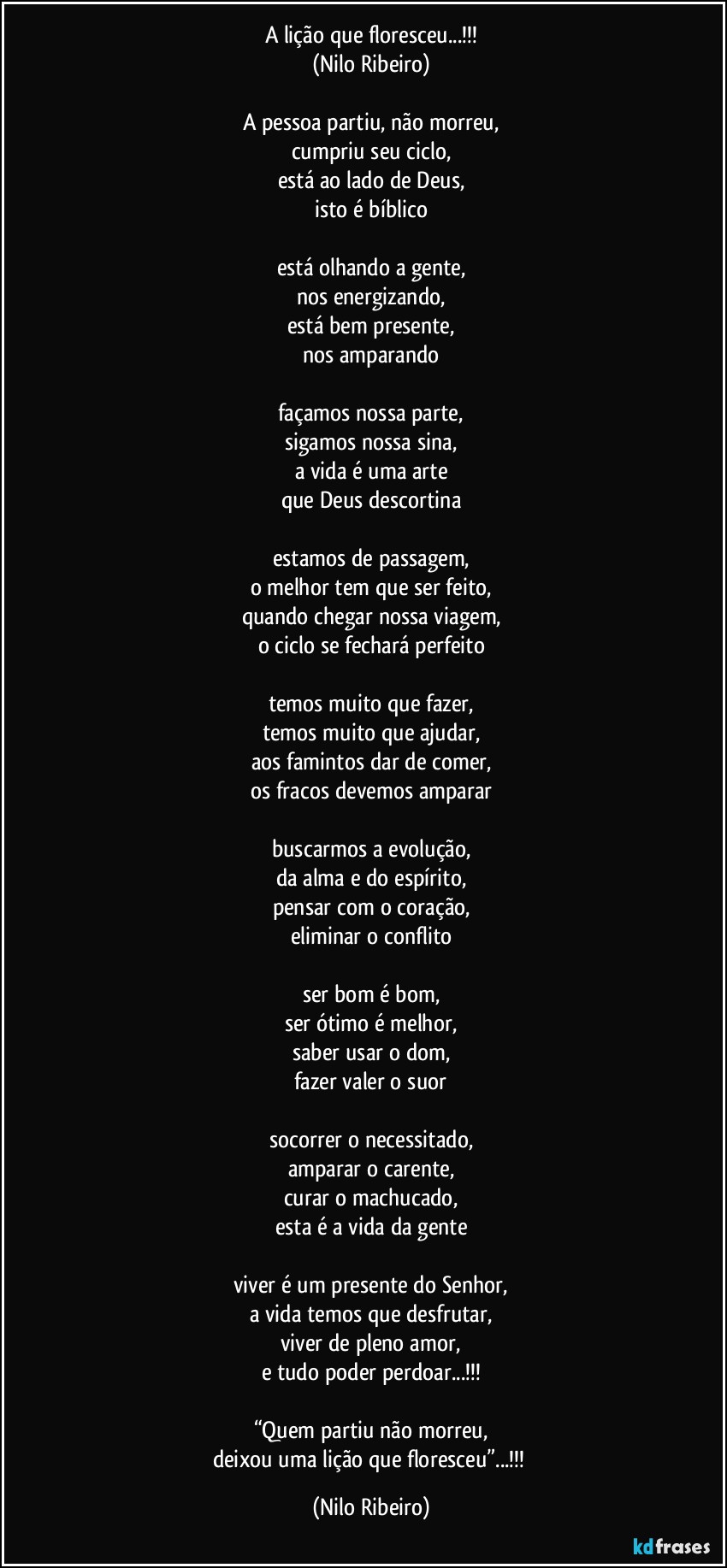 A lição que floresceu...!!!
(Nilo Ribeiro)

A pessoa partiu, não morreu,
cumpriu seu ciclo,
está ao lado de Deus,
isto é bíblico

está olhando a gente,
nos energizando,
está bem presente,
nos amparando

façamos nossa parte,
sigamos nossa sina,
a vida é uma arte
que Deus descortina

estamos de passagem,
o melhor tem que ser feito,
quando chegar nossa viagem,
o ciclo se fechará perfeito

temos muito que fazer,
temos muito que ajudar,
aos famintos dar de comer,
os fracos devemos amparar

buscarmos a evolução,
da alma e do espírito,
pensar com o coração,
eliminar o conflito

ser bom é bom,
ser ótimo é melhor,
saber usar o dom,
fazer valer o suor

socorrer o necessitado,
amparar o carente,
curar o machucado,
esta é a vida da gente

viver é um presente do Senhor,
a vida temos que desfrutar,
viver de pleno amor,
e tudo poder perdoar...!!!

“Quem partiu não morreu,
deixou uma lição que floresceu”...!!! (Nilo Ribeiro)