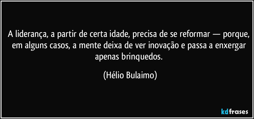 A liderança, a partir de certa idade, precisa de se reformar — porque, em alguns casos, a mente deixa de ver inovação e passa a enxergar apenas brinquedos. (Hélio Bulaimo)