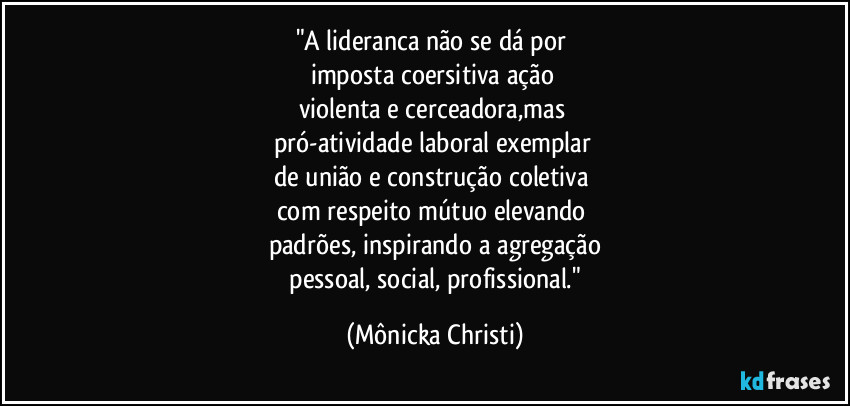"A lideranca não se dá por
imposta coersitiva ação
violenta e cerceadora,mas
pró-atividade laboral exemplar
de união e construção coletiva
com respeito mútuo elevando
padrões, inspirando a agregação
pessoal, social, profissional." (Mônicka Christi)