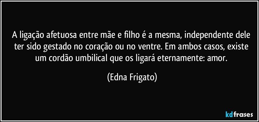 A ligação afetuosa entre mãe e filho é a mesma, independente dele ter sido gestado no coração ou no ventre. Em ambos casos, existe um cordão umbilical que os ligará eternamente: amor. (Edna Frigato)