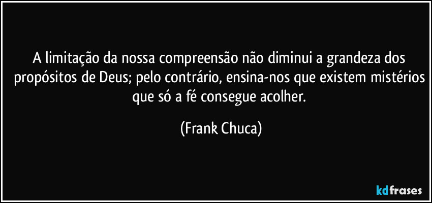 A limitação da nossa compreensão não diminui a grandeza dos propósitos de Deus; pelo contrário, ensina-nos que existem mistérios que só a fé consegue acolher. (Frank Chuca)