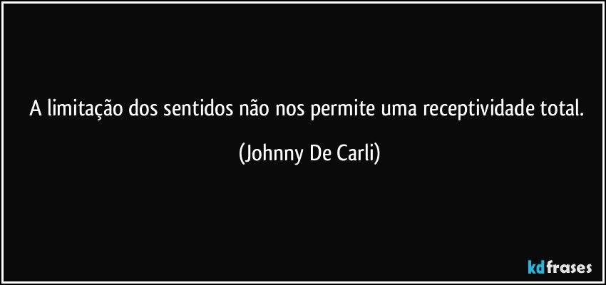 A limitação dos sentidos não nos permite uma receptividade total. (Johnny De Carli)