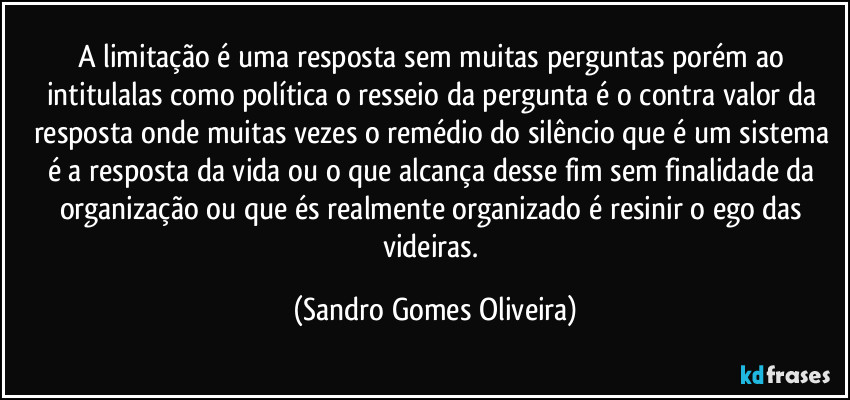 A limitação é uma resposta sem muitas perguntas porém ao intitulalas como política o resseio da pergunta é o contra valor da resposta onde muitas vezes o remédio do silêncio que é um sistema é a resposta da vida ou o que alcança desse fim sem finalidade da organização ou que és realmente organizado é resinir o ego das videiras. (Sandro Gomes Oliveira)