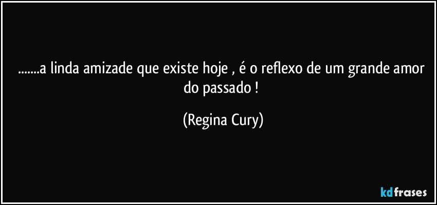 ...a linda amizade que existe hoje , é o reflexo de um grande amor do passado ! (Regina Cury)