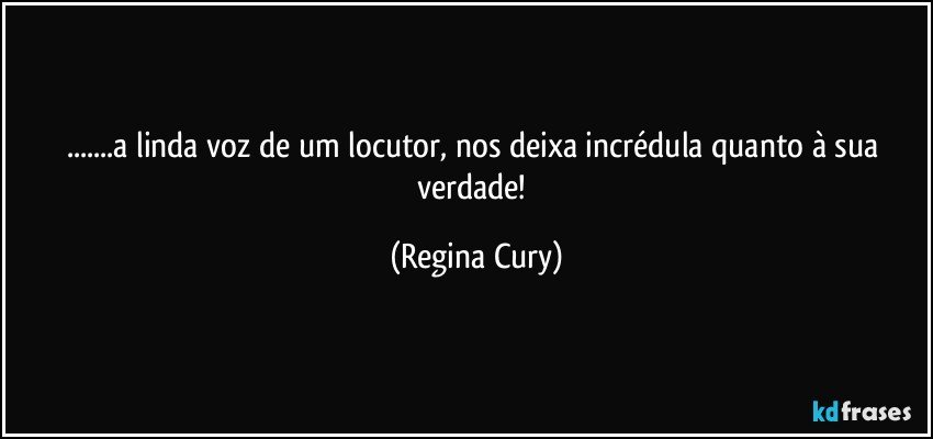 ...a  linda voz de um locutor, nos deixa incrédula quanto à sua verdade! (Regina Cury)