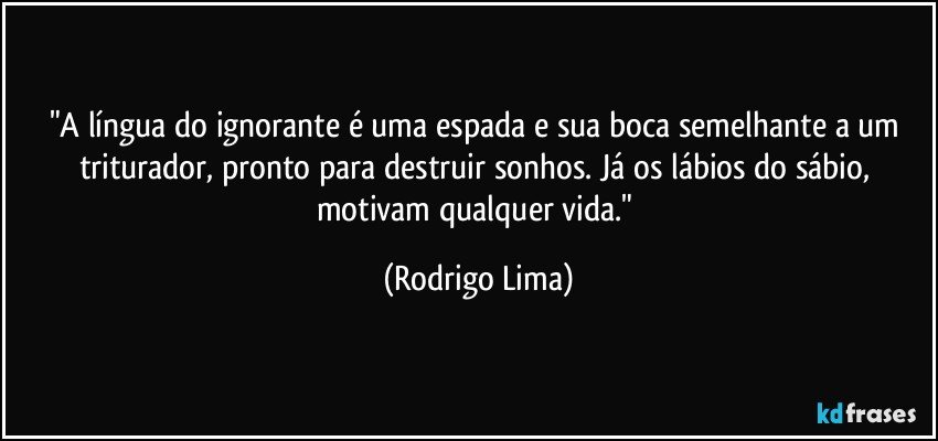 "A língua do ignorante é uma espada e sua boca semelhante a um triturador, pronto para destruir sonhos. Já os lábios do sábio, motivam qualquer vida." (Rodrigo Lima)