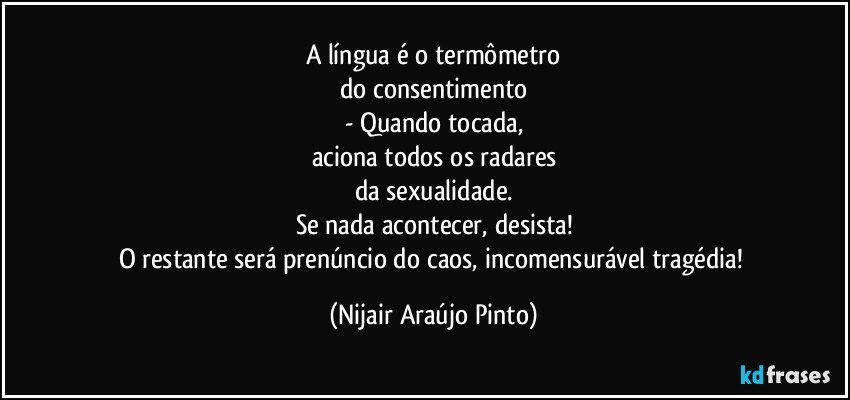 A língua é o termômetro
do consentimento
- Quando tocada,
aciona todos os radares
da sexualidade.
Se nada acontecer, desista!
O restante será prenúncio do caos, incomensurável tragédia! (Nijair Araújo Pinto)