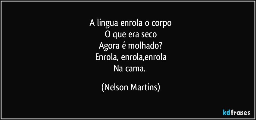 A língua enrola o corpo
O que era seco
Agora é molhado?
Enrola, enrola,enrola
Na cama. (Nelson Martins)