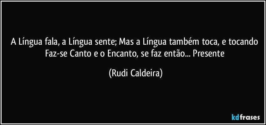 A Língua fala, a Língua sente; Mas a Língua também toca, e tocando Faz-se Canto e o Encanto, se faz então... Presente (Rudi Caldeira)