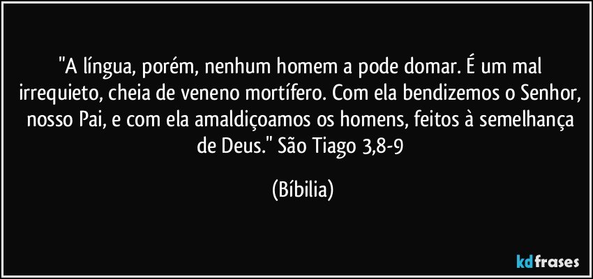 "A língua, porém, nenhum homem a pode domar. É um mal irrequieto, cheia de veneno mortífero. Com ela bendizemos o Senhor, nosso Pai, e com ela amaldiçoamos os homens, feitos à semelhança de Deus." São Tiago 3,8-9 (Bíbilia)