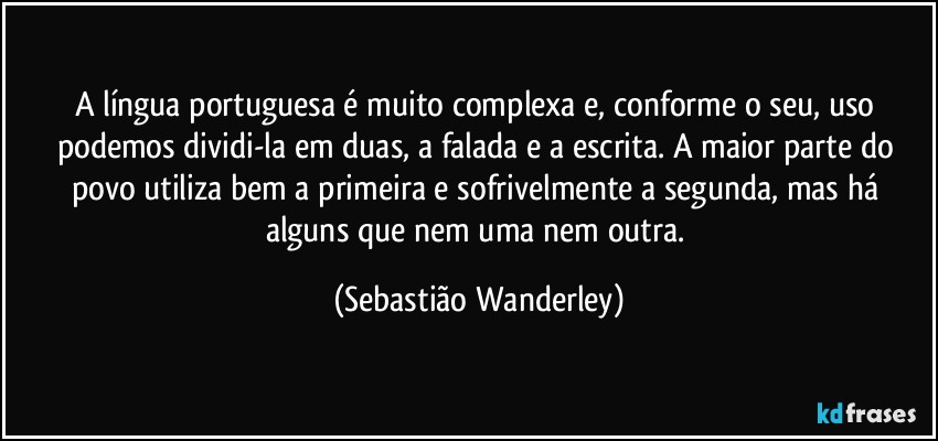 A língua portuguesa é muito complexa e, conforme o seu, uso podemos dividi-la em duas, a falada e a escrita. A maior parte do povo utiliza bem a primeira e sofrivelmente a segunda, mas há alguns que nem uma nem outra. (Sebastião Wanderley)