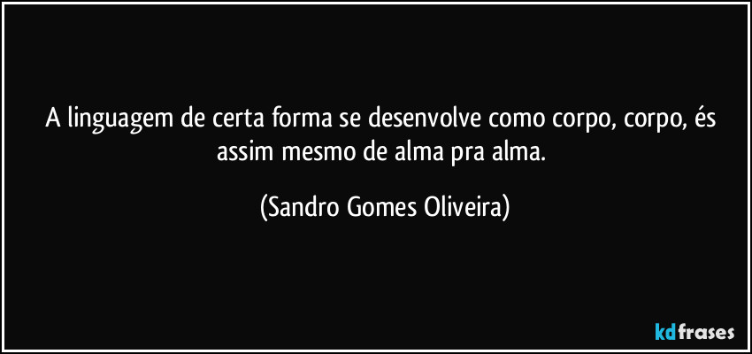 A linguagem de certa forma se desenvolve como corpo, corpo, és assim mesmo de alma pra alma. (Sandro Gomes Oliveira)
