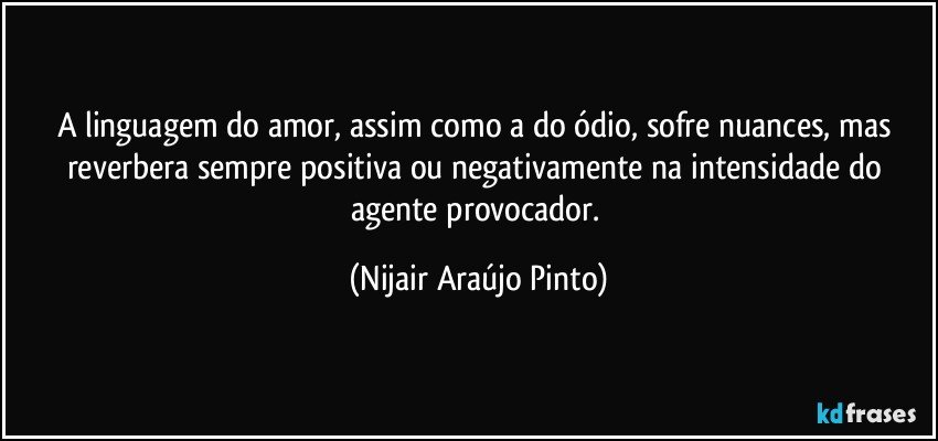 A linguagem do amor, assim como a do ódio, sofre nuances, mas reverbera sempre positiva ou negativamente na intensidade do agente provocador. (Nijair Araújo Pinto)