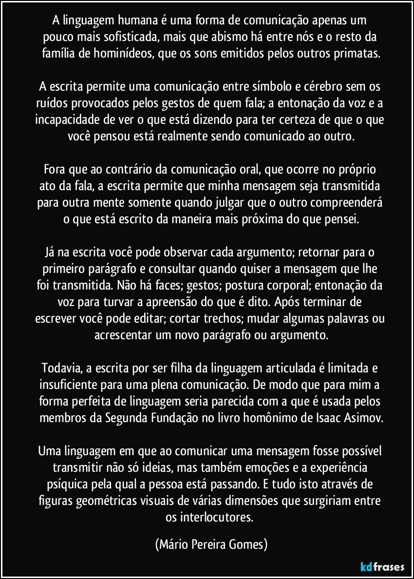 A linguagem humana é uma forma de comunicação apenas um pouco mais sofisticada, mais que abismo há entre nós e o resto da família de hominídeos, que os sons emitidos pelos outros primatas.

A escrita permite uma comunicação entre símbolo e cérebro sem os ruídos provocados pelos gestos de quem fala; a entonação da voz e a incapacidade de ver o que está dizendo para ter certeza de que o que você pensou está realmente sendo comunicado ao outro.

Fora que ao contrário da comunicação oral, que ocorre no próprio ato da fala, a escrita permite que minha mensagem seja transmitida para outra mente somente quando julgar que o outro compreenderá o que está escrito da maneira mais próxima do que pensei.

Já na escrita você pode observar cada argumento; retornar para o primeiro parágrafo e consultar quando quiser a mensagem que lhe foi transmitida. Não há faces; gestos; postura corporal; entonação da voz para turvar a apreensão do que é dito. Após terminar de escrever você pode editar; cortar trechos; mudar algumas palavras ou acrescentar um novo parágrafo ou argumento.

Todavia, a escrita por ser filha da linguagem articulada é limitada e insuficiente para uma plena comunicação. De modo que para mim a forma perfeita de linguagem seria parecida com a que é usada pelos membros da Segunda Fundação no livro homônimo de Isaac Asimov.

Uma linguagem em que ao comunicar uma mensagem fosse possível transmitir não só ideias, mas também emoções e a experiência psíquica pela qual a pessoa está passando. E tudo isto através de figuras geométricas visuais de várias dimensões que surgiriam entre os interlocutores. (Mário Pereira Gomes)