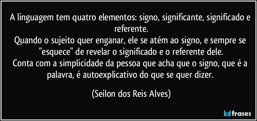 A linguagem tem quatro elementos: signo, significante, significado e referente.
Quando o sujeito quer enganar, ele se atém ao signo, e sempre se "esquece" de revelar o significado e o referente dele.
Conta com a simplicidade da pessoa que acha que o signo, que é a palavra, é autoexplicativo do que se quer dizer. (Seilon dos Reis Alves)