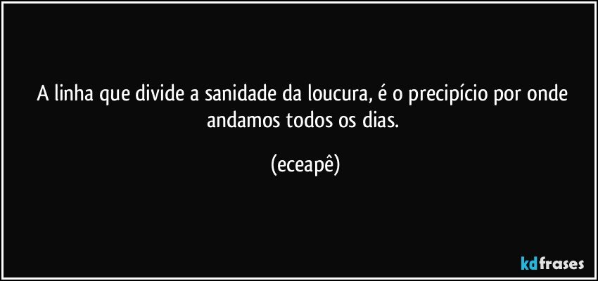 A linha que divide a sanidade da loucura, é o precipício por onde andamos todos os dias. (eceapê)