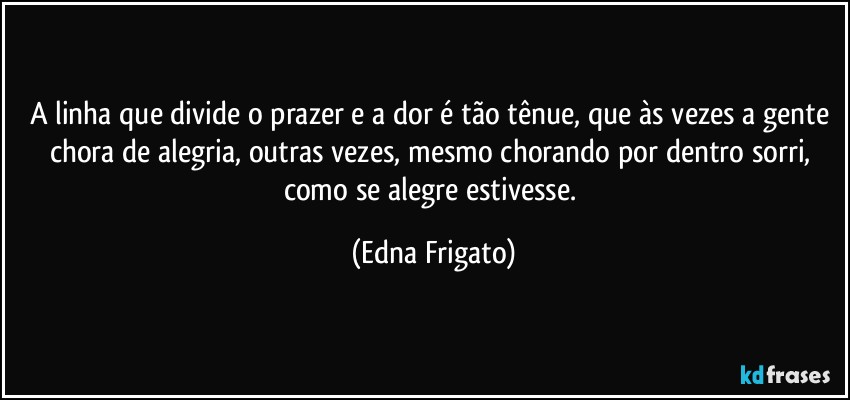 A linha que divide o prazer e a dor é tão tênue, que às vezes a gente chora de alegria, outras vezes, mesmo chorando por dentro sorri, como se alegre estivesse. (Edna Frigato)