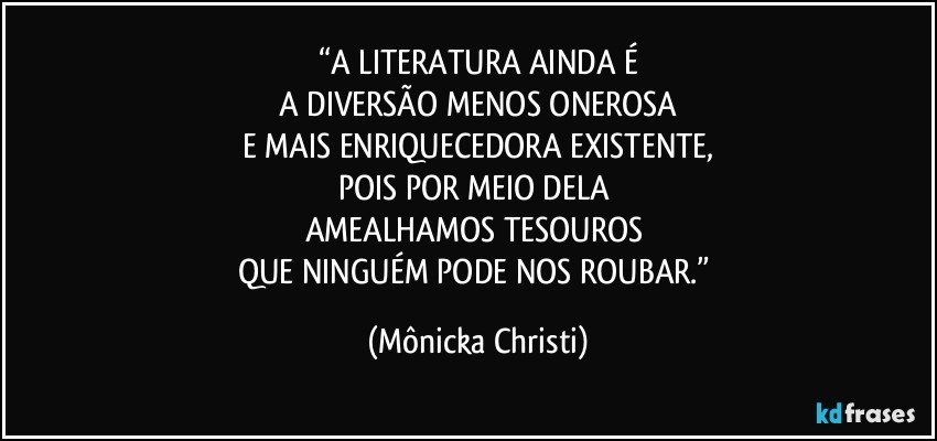 “A LITERATURA AINDA É
 A DIVERSÃO MENOS ONEROSA 
E MAIS ENRIQUECEDORA EXISTENTE,
POIS POR MEIO DELA 
AMEALHAMOS TESOUROS 
QUE NINGUÉM PODE NOS ROUBAR.” (Mônicka Christi)