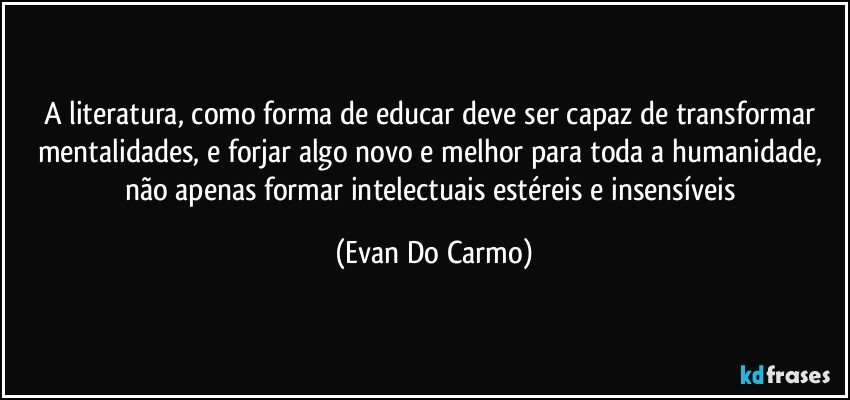 A literatura, como forma de educar deve ser capaz de transformar mentalidades, e forjar algo novo e melhor para toda a humanidade, não apenas formar intelectuais estéreis e insensíveis (Evan Do Carmo)