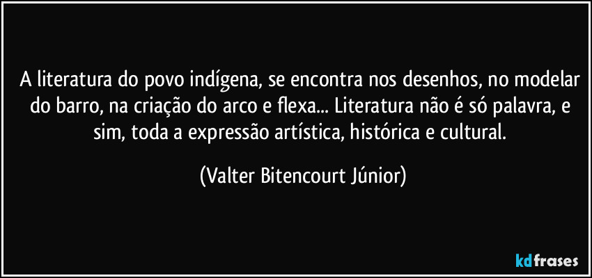A literatura do povo indígena, se encontra nos desenhos, no modelar do barro, na criação do arco e flexa... Literatura não é só palavra, e sim, toda a expressão artística, histórica e cultural. (Valter Bitencourt Júnior)