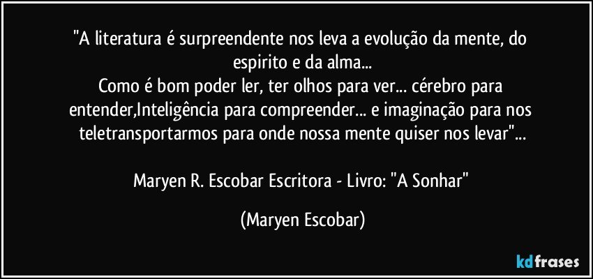 ''A literatura é surpreendente nos leva a evolução da mente, do espirito e da alma...
Como é bom poder ler, ter olhos para ver... cérebro para entender,Inteligência para compreender... e imaginação para nos teletransportarmos para onde nossa mente quiser nos levar''...

Maryen R. Escobar Escritora - Livro: "A Sonhar" (Maryen Escobar)