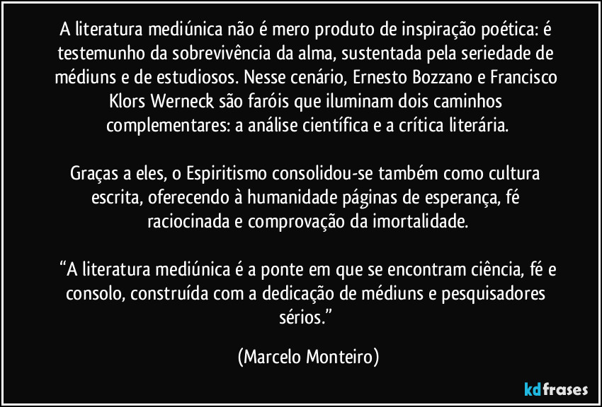 A literatura mediúnica não é mero produto de inspiração poética: é testemunho da sobrevivência da alma, sustentada pela seriedade de médiuns e de estudiosos. Nesse cenário, Ernesto Bozzano e Francisco Klors Werneck são faróis que iluminam dois caminhos complementares: a análise científica e a crítica literária.

Graças a eles, o Espiritismo consolidou-se também como cultura escrita, oferecendo à humanidade páginas de esperança, fé raciocinada e comprovação da imortalidade.

 “A literatura mediúnica é a ponte em que se encontram ciência, fé e consolo, construída com a dedicação de médiuns e pesquisadores sérios.” (Marcelo Monteiro)