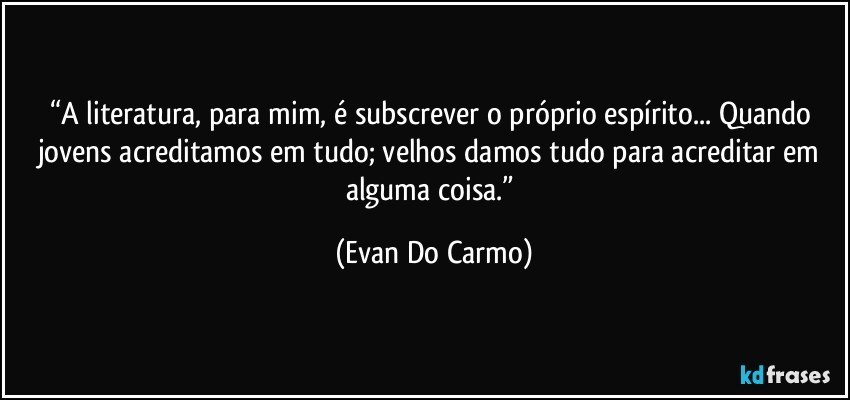 “A literatura, para mim, é subscrever o próprio espírito... Quando jovens acreditamos em tudo; velhos damos tudo para acreditar em alguma coisa.” (Evan Do Carmo)