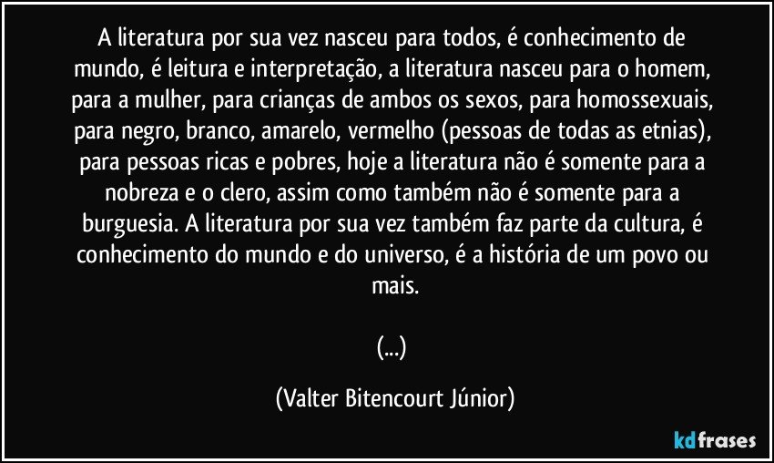 A literatura por sua vez nasceu para todos, é conhecimento de mundo, é leitura e interpretação, a literatura nasceu para o homem, para a mulher, para crianças de ambos os sexos, para homossexuais, para negro, branco, amarelo, vermelho (pessoas de todas as etnias), para pessoas ricas e pobres, hoje a literatura não é somente para a nobreza e o clero, assim como também não é somente para a burguesia. A literatura por sua vez também faz parte da cultura, é conhecimento do mundo e do universo, é a história de um povo ou mais.

(...) (Valter Bitencourt Júnior)