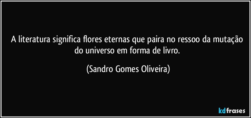 A literatura significa flores eternas que paira no ressoo da mutação do universo em forma de livro. (Sandro Gomes Oliveira)