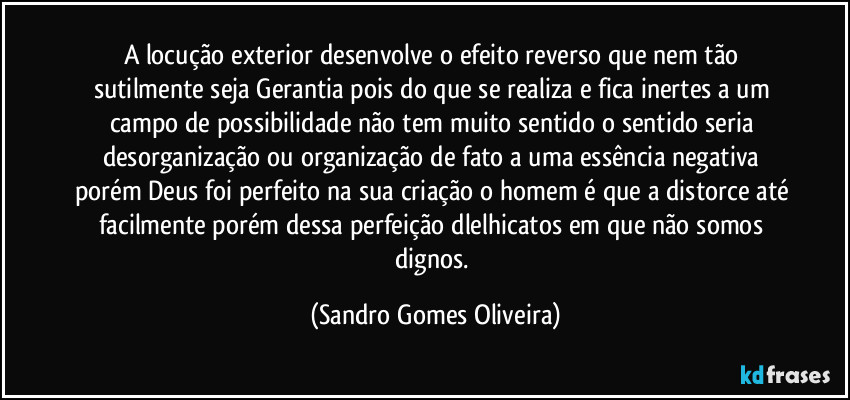 A locução exterior desenvolve o efeito reverso que nem tão sutilmente seja Gerantia pois do que se realiza e fica inertes a um campo de possibilidade não tem muito sentido o sentido seria desorganização ou organização de fato a uma essência negativa porém Deus foi perfeito na sua criação o homem é que a distorce até facilmente porém dessa perfeição dlelhicatos em que não somos dignos. (Sandro Gomes Oliveira)