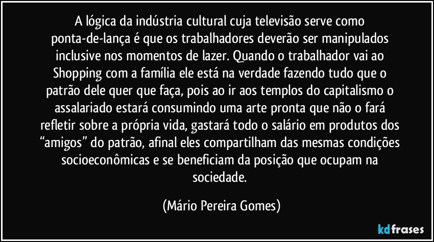 A lógica da indústria cultural cuja televisão serve como ponta-de-lança é que os trabalhadores deverão ser manipulados inclusive nos momentos de lazer. Quando o trabalhador vai ao Shopping com a família ele está na verdade fazendo tudo que o patrão dele quer que faça, pois ao ir aos templos do capitalismo o assalariado estará consumindo uma arte pronta que não o fará refletir sobre a própria vida, gastará todo o salário em produtos dos “amigos” do patrão, afinal eles compartilham das mesmas condições socioeconômicas e se beneficiam da posição que ocupam na sociedade. (Mário Pereira Gomes)