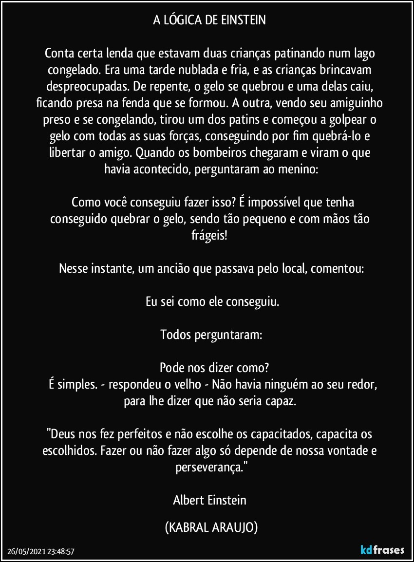 A LÓGICA DE EINSTEIN 

Conta certa lenda que estavam duas crianças patinando num lago congelado. Era uma tarde nublada e fria, e as crianças brincavam despreocupadas. De repente, o gelo se quebrou e uma delas caiu, ficando presa na fenda que se formou. A outra, vendo seu amiguinho preso e se congelando, tirou um dos patins e começou a golpear o gelo com todas as suas forças, conseguindo por fim quebrá-lo e libertar o amigo. Quando os bombeiros chegaram e viram o que havia acontecido, perguntaram ao menino:

―	Como você conseguiu fazer isso? É impossível que tenha conseguido quebrar o gelo, sendo tão pequeno e com mãos tão frágeis! 

Nesse instante, um ancião que passava pelo local, comentou:

―	Eu sei como ele conseguiu. 

Todos perguntaram:

―	Pode nos dizer como?
―	É simples. - respondeu o velho - Não havia ninguém ao seu redor, para lhe dizer que não seria capaz. 

"Deus nos fez perfeitos e não escolhe os capacitados, capacita os escolhidos. Fazer ou não fazer algo só depende de nossa vontade e perseverança."

Albert Einstein (KABRAL ARAUJO)