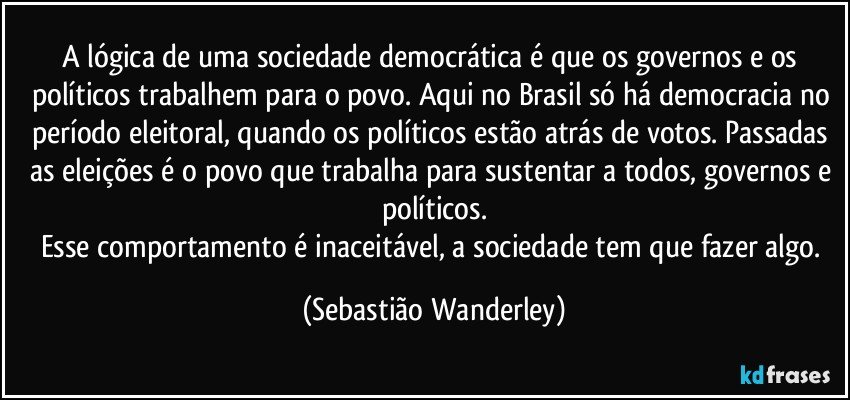 A lógica de uma sociedade democrática é que os governos e os políticos trabalhem para o povo. Aqui no Brasil só há democracia no período eleitoral, quando os políticos estão atrás de votos. Passadas as eleições é o povo que trabalha para sustentar a todos, governos e políticos.
Esse comportamento é inaceitável, a sociedade tem que fazer algo. (Sebastião Wanderley)