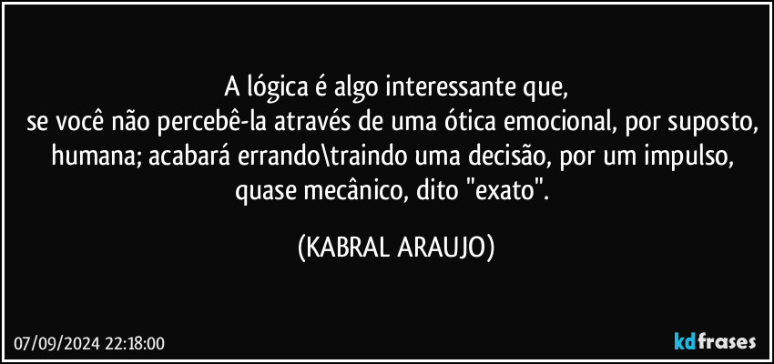 A lógica é algo interessante que,
se você não percebê-la através de uma ótica emocional, por suposto, humana; acabará errando\traindo uma decisão, por um impulso, quase mecânico, dito "exato". (KABRAL ARAUJO)