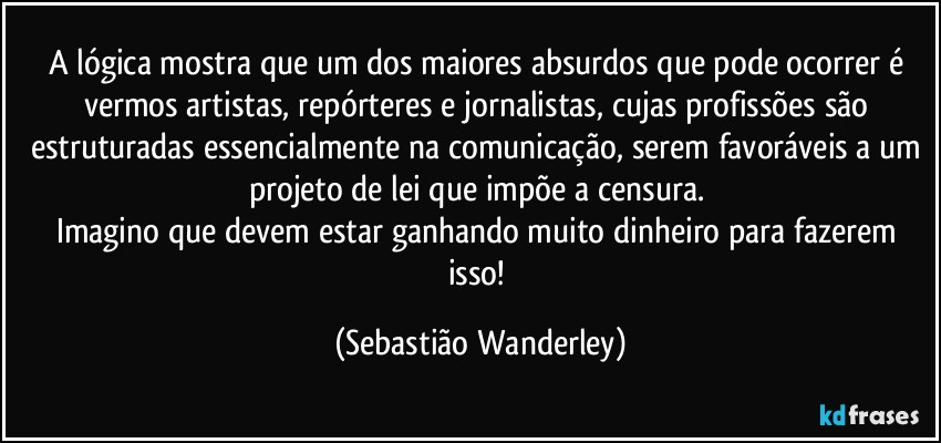 A lógica mostra que um dos maiores absurdos que pode ocorrer é vermos artistas, repórteres e jornalistas, cujas profissões são estruturadas essencialmente na comunicação, serem favoráveis a um projeto de lei que impõe a censura. 
Imagino que devem estar ganhando muito dinheiro para fazerem isso! (Sebastião Wanderley)