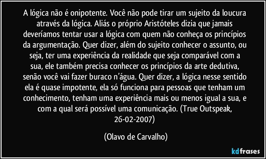 A lógica não é onipotente. Você não pode tirar um sujeito da loucura através da lógica. Aliás o próprio Aristóteles dizia que jamais deveríamos tentar usar a lógica com quem não conheça os princípios da argumentação. Quer dizer, além do sujeito conhecer o assunto, ou seja, ter uma experiência da realidade que seja comparável com a sua, ele também precisa conhecer os princípios da arte dedutiva, senão você vai fazer buraco n’água. Quer dizer, a lógica nesse sentido ela é quase impotente, ela só funciona para pessoas que tenham um conhecimento, tenham uma experiência mais ou menos igual a sua, e com a qual será possível uma comunicação. (True Outspeak, 26-02-2007) (Olavo de Carvalho)